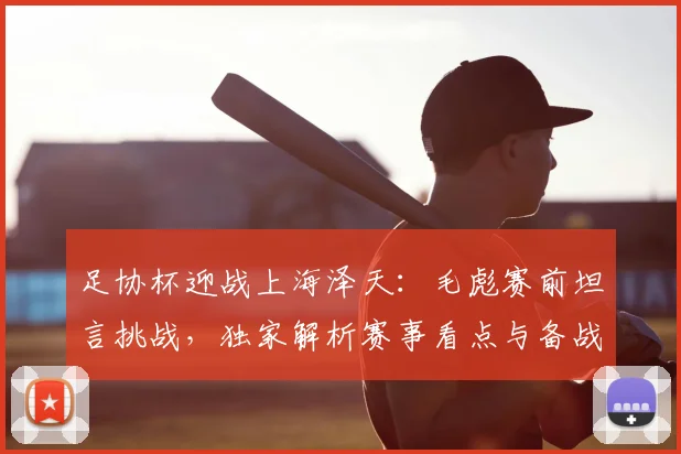 足协杯迎战上海泽天：毛彪赛前坦言挑战，独家解析赛事看点与备战策略