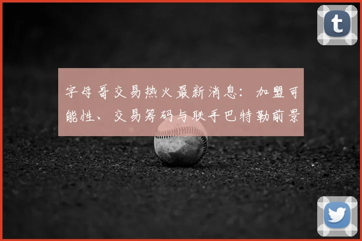 字母哥交易热火最新消息：加盟可能性、交易筹码与联手巴特勒前景解读