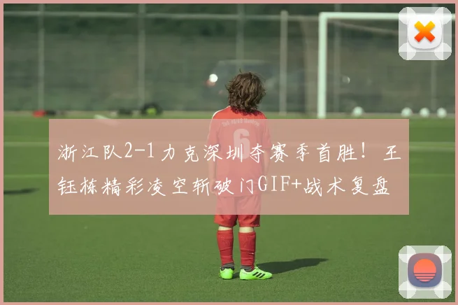 浙江队2-1力克深圳夺赛季首胜！王钰栋精彩凌空斩破门GIF+战术复盘