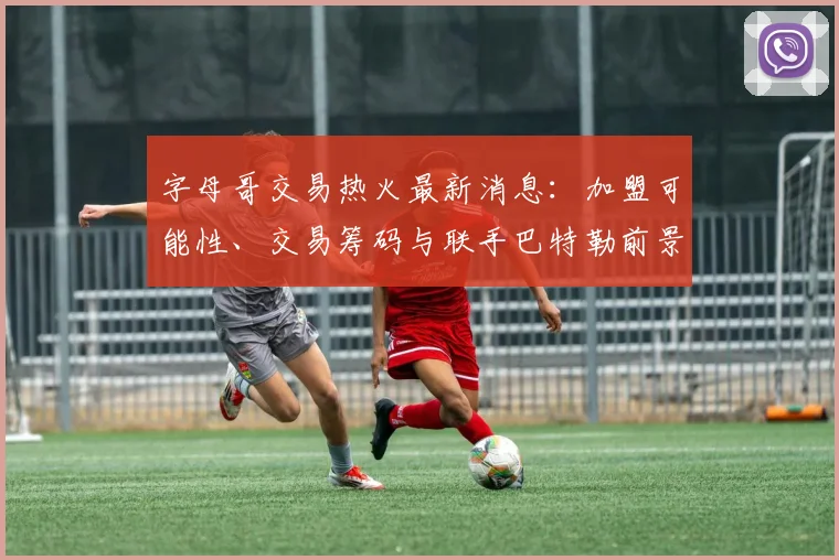 字母哥交易热火最新消息：加盟可能性、交易筹码与联手巴特勒前景解读