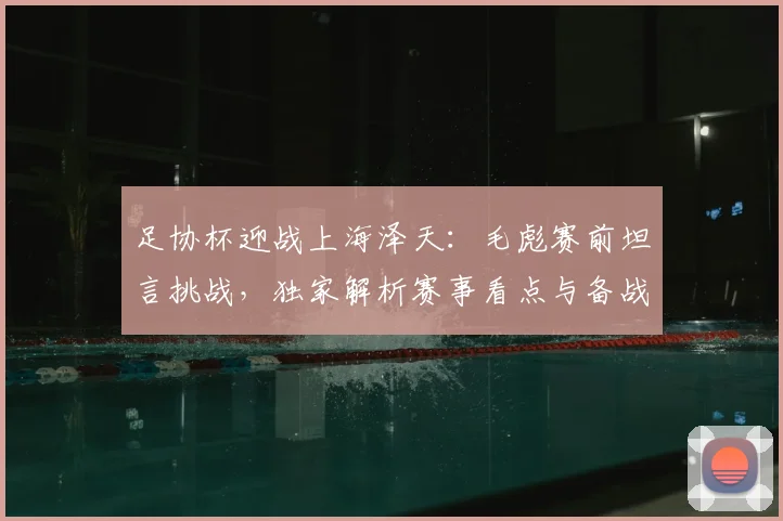 足协杯迎战上海泽天：毛彪赛前坦言挑战，独家解析赛事看点与备战策略