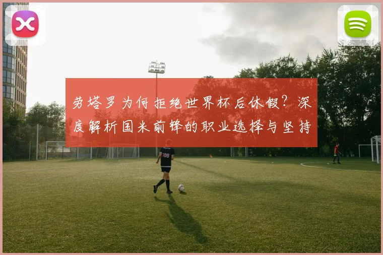 劳塔罗为何拒绝世界杯后休假？深度解析国米前锋的职业选择与坚持