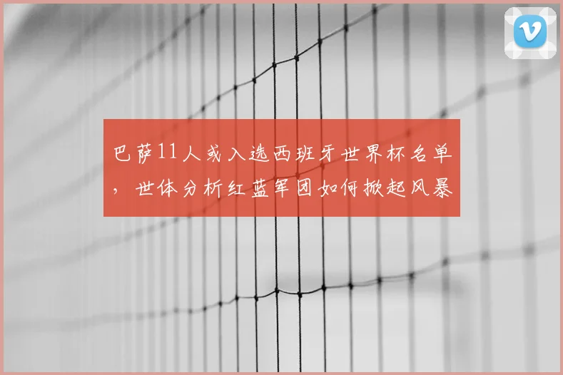巴萨11人或入选西班牙世界杯名单，世体分析红蓝军团如何掀起风暴