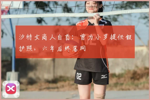 沙特女商人自首：曾为小罗提供假护照，六年后终落网